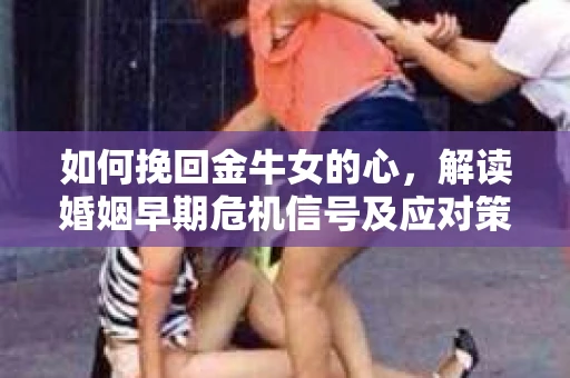 如何挽回金牛女的心，解读婚姻早期危机信号及应对策略