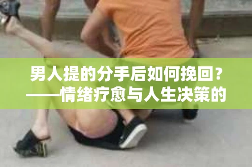 男人提的分手后如何挽回？——情绪疗愈与人生决策的干货指南