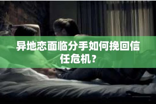 异地恋面临分手如何挽回信任危机？