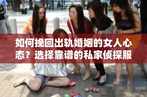 如何挽回出轨婚姻的女人心态？选择靠谱的私家侦探服务指南