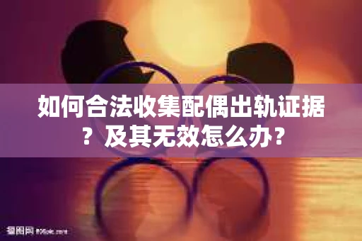 如何合法收集配偶出轨证据？及其无效怎么办？
