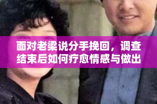 面对老梁说分手挽回，调查结束后如何疗愈情感与做出人生决策？