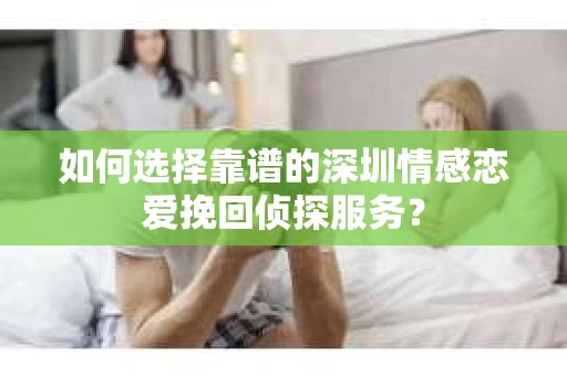 如何选择靠谱的深圳情感恋爱挽回侦探服务？