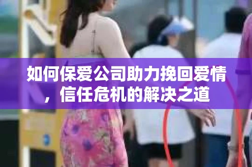 如何保爱公司助力挽回爱情，信任危机的解决之道