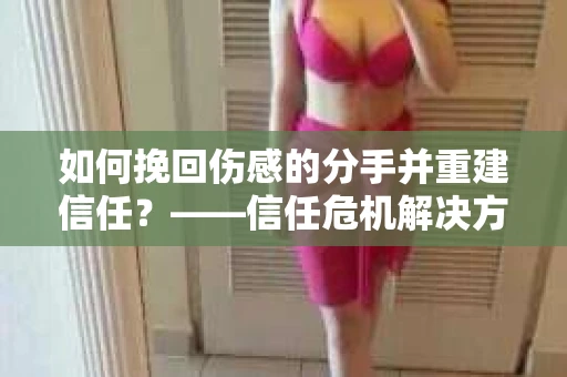 如何挽回伤感的分手并重建信任？——信任危机解决方案
