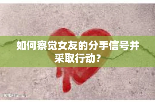 如何察觉女友的分手信号并采取行动？