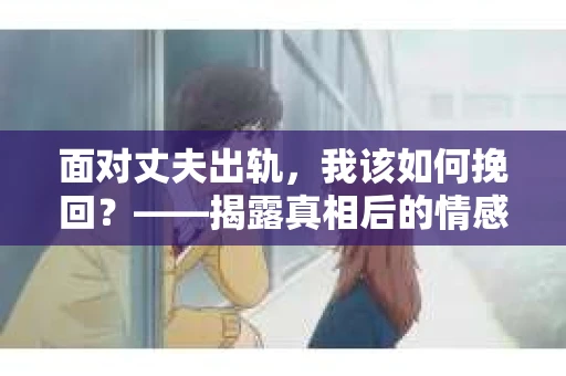 面对丈夫出轨，我该如何挽回？——揭露真相后的情感疗愈与人生决策
