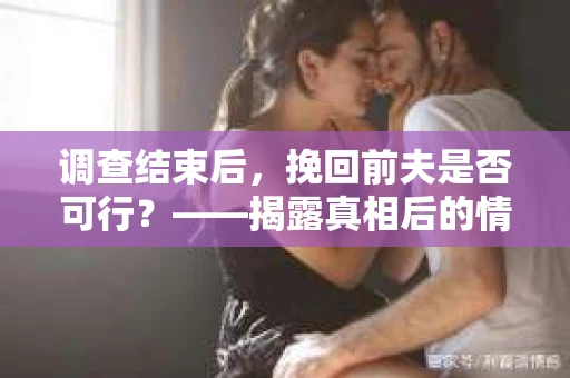 调查结束后，挽回前夫是否可行？——揭露真相后的情感疗愈与人生决策