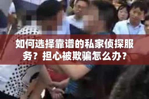 如何选择靠谱的私家侦探服务？担心被欺骗怎么办？