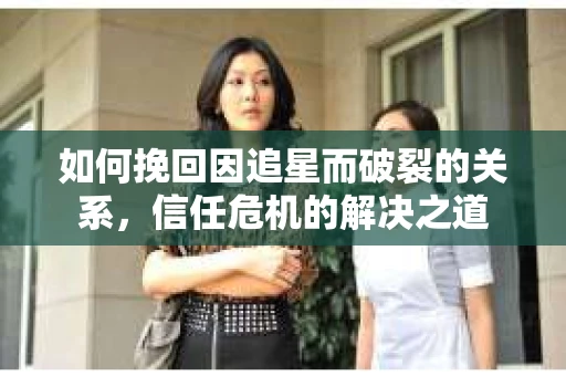 如何挽回因追星而破裂的关系，信任危机的解决之道