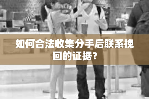 如何合法收集分手后联系挽回的证据？