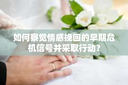 如何察觉情感挽回的早期危机信号并采取行动？