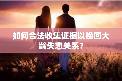 如何合法收集证据以挽回大龄失恋关系? 如何合法收集证据以挽回大龄失恋关系?