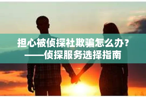 担心被侦探社欺骗怎么办？——侦探服务选择指南